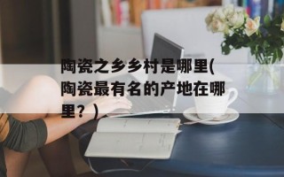 陶瓷之乡乡村是哪里(陶瓷最有名的产地在哪里？)