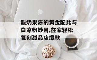 酸奶果冻的黄金配比与白凉粉妙用,在家轻松复刻甜品店爆款