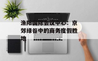 渔阳国际会议中心：京郊绿谷中的商务度假胜地