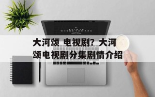 大河颂 电视剧？大河颂电视剧分集剧情介绍