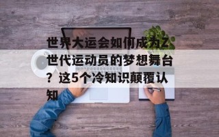 世界大运会如何成为Z世代运动员的梦想舞台？这5个冷知识颠覆认知