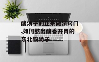 酸汤子的正宗做法窍门,如何熬出酸香开胃的东北酸汤子
