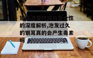 银耳泡发时间与安全性的深度解析,泡发过久的银耳真的会产生毒素吗