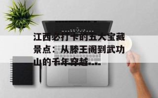 江西必打卡的五大宝藏景点：从滕王阁到武功山的千年穿越