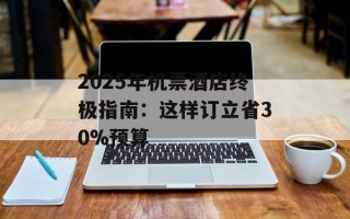 2025年机票酒店终极指南：这样订立省30%预算