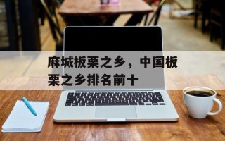 麻城板栗之乡，中国板栗之乡排名前十
