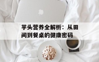 芋头营养全解析：从田间到餐桌的健康密码