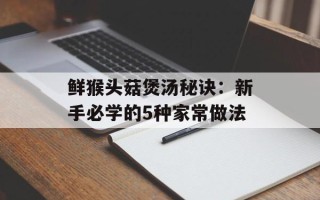 鲜猴头菇煲汤秘诀：新手必学的5种家常做法
