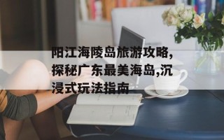 阳江海陵岛旅游攻略,探秘广东最美海岛,沉浸式玩法指南