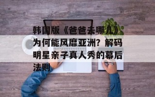 韩国版《爸爸去哪儿》为何能风靡亚洲？解码明星亲子真人秀的幕后法则