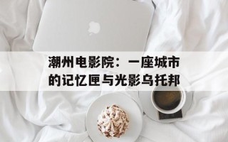 潮州电影院：一座城市的记忆匣与光影乌托邦