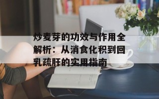 炒麦芽的功效与作用全解析：从消食化积到回乳疏肝的实用指南