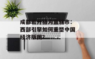 成都若升格为直辖市：西部引擎如何重塑中国经济版图？
