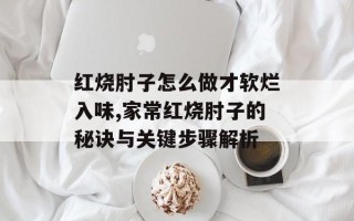 红烧肘子怎么做才软烂入味,家常红烧肘子的秘诀与关键步骤解析