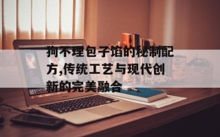 狗不理包子馅的秘制配方,传统工艺与现代创新的完美融合