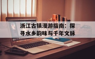 浙江古镇漫游指南：探寻水乡韵味与千年文脉