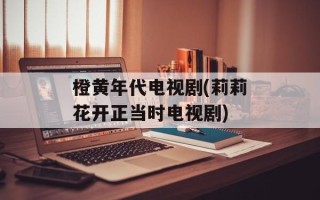橙黄年代电视剧(莉莉花开正当时电视剧)