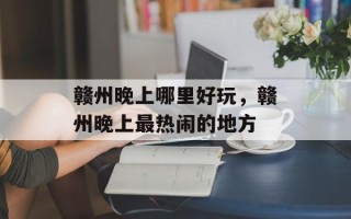 赣州晚上哪里好玩，赣州晚上最热闹的地方