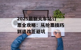 2025最新火车站订票全攻略：从抢票技巧到退改签避坑