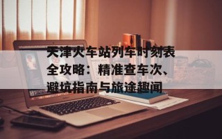 天津火车站列车时刻表全攻略：精准查车次、避坑指南与旅途趣闻