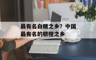 最有名白糖之乡？中国最有名的脐橙之乡