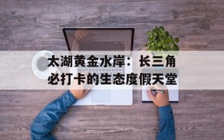 太湖黄金水岸：长三角必打卡的生态度假天堂