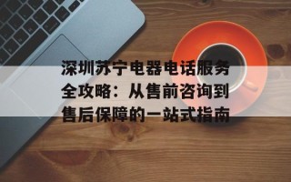 深圳苏宁电器电话服务全攻略：从售前咨询到售后保障的一站式指南