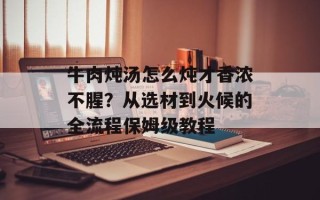 牛肉炖汤怎么炖才香浓不腥？从选材到火候的全流程保姆级教程