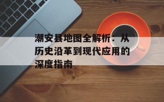 潮安县地图全解析：从历史沿革到现代应用的深度指南