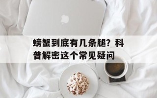 螃蟹到底有几条腿？科普解密这个常见疑问