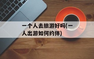 一个人去旅游好吗(一人出游如何约伴)