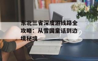 东北三省深度游线路全攻略：从雪国童话到边境秘境