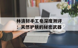林清轩手工皂深度测评：天然护肤的秘密武器