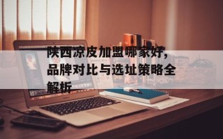 陕西凉皮加盟哪家好,品牌对比与选址策略全解析