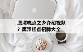 鹰潭糕点之乡介绍视频？鹰潭糕点招牌大全