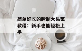 简单好吃的腌制大头菜教程：新手也能轻松上手
