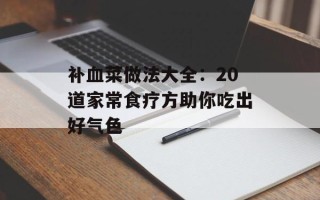 补血菜做法大全：20道家常食疗方助你吃出好气色