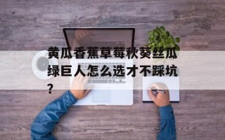 黄瓜香蕉草莓秋葵丝瓜绿巨人怎么选才不踩坑？