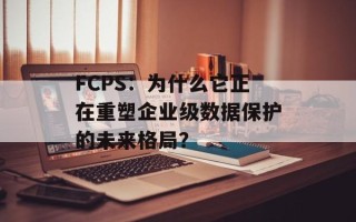 FCPS：为什么它正在重塑企业级数据保护的未来格局？