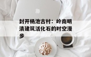 封开杨池古村：岭南明清建筑活化石的时空漫步
