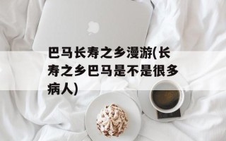 巴马长寿之乡漫游(长寿之乡巴马是不是很多病人)