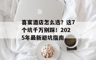 喜宴酒店怎么选？这7个坑千万别踩！2025年最新避坑指南