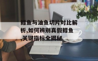 鳕鱼与油鱼切片对比解析,如何辨别真假鳕鱼,关键指标全揭秘