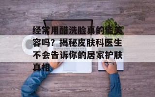 经常用醋洗脸真的能美容吗？揭秘皮肤科医生不会告诉你的居家护肤真相