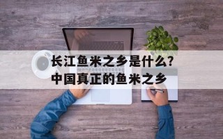 长江鱼米之乡是什么？中国真正的鱼米之乡