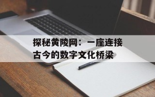 探秘黄陵网：一座连接古今的数字文化桥梁