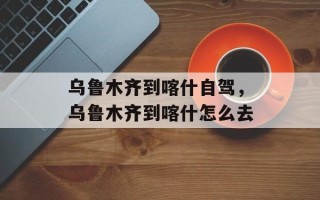 乌鲁木齐到喀什自驾，乌鲁木齐到喀什怎么去