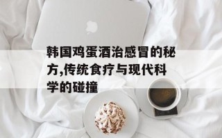 韩国鸡蛋酒治感冒的秘方,传统食疗与现代科学的碰撞