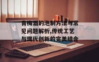 青梅酒的泡制方法与常见问题解析,传统工艺与现代创新的完美结合