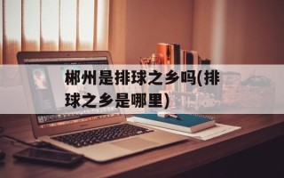 郴州是排球之乡吗(排球之乡是哪里)